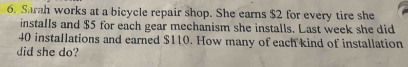 Sarah works at a bicycle repair shop. She earns $2 for every tire she 
installs and $5 for each gear mechanism she installs. Last week she did
40 installations and earned $110. How many of each kind of installation 
did she do?