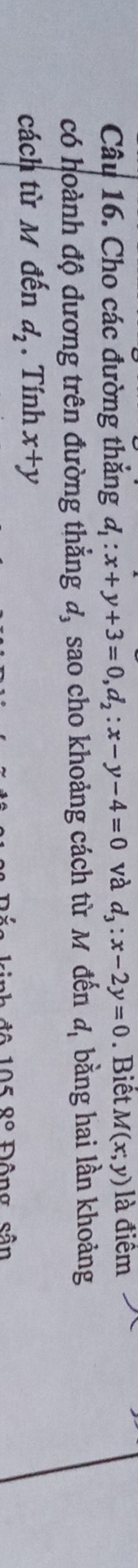 Cho các đường thắng d_1:x+y+3=0, d_2:x-y-4=0 và d_3:x-2y=0. Biết M(x;y) là điểm 
có hoành độ dương trên đường thẳng đ, sao cho khoảng cách từ M đến d_1 bằng hai lần khoảng 
cách từ M đến d_2. Tính x+y
8° Đông sân