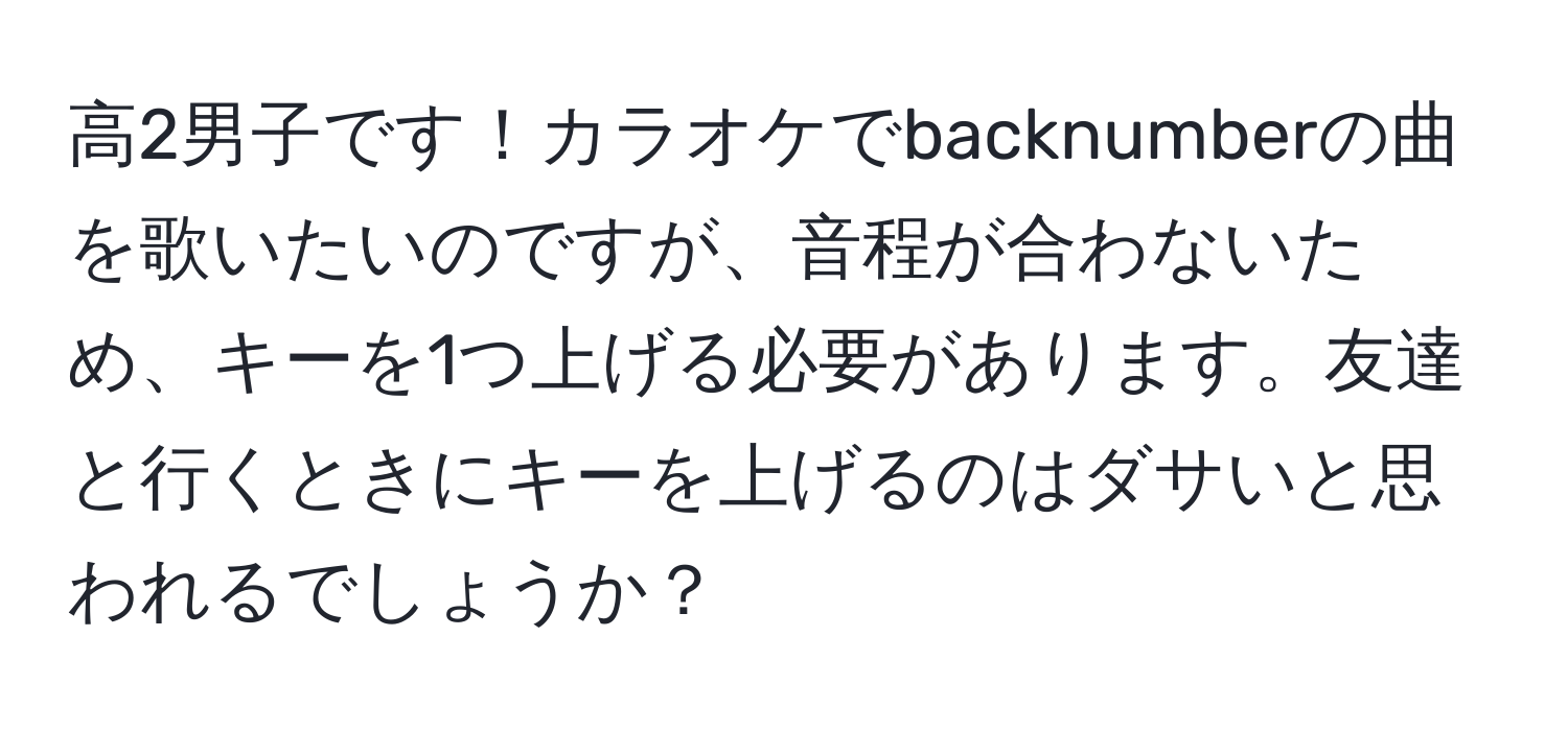 高2男子です！カラオケでbacknumberの曲を歌いたいのですが、音程が合わないため、キーを1つ上げる必要があります。友達と行くときにキーを上げるのはダサいと思われるでしょうか？