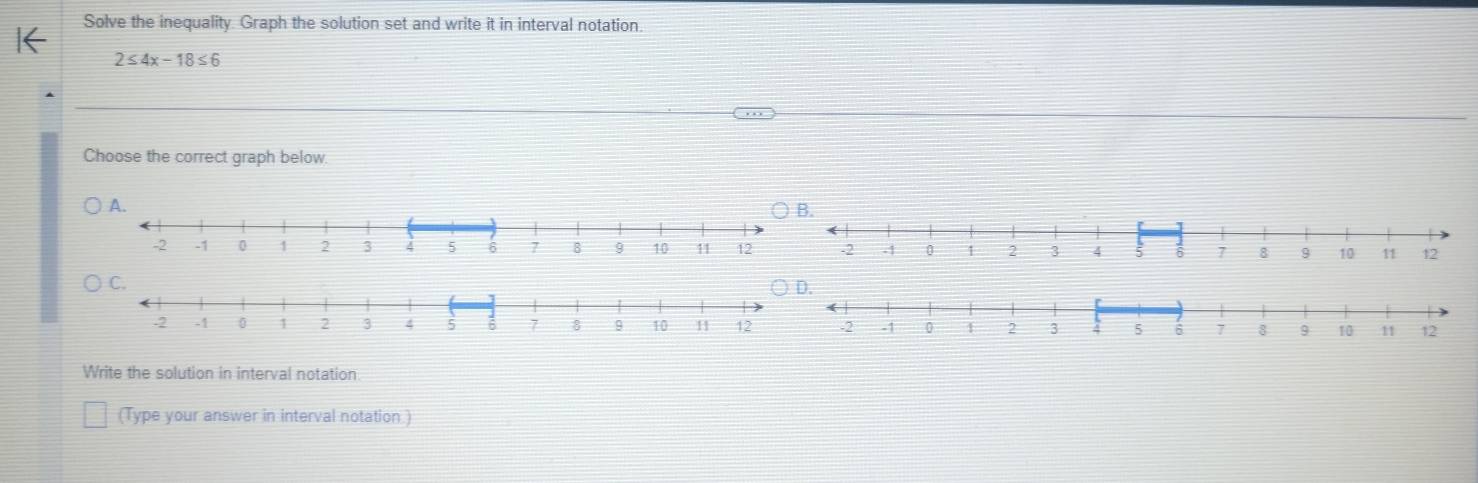 Solve the inequality. Graph the solution set and write it in interval notation
2≤ 4x-18≤ 6
Choose the correct graph below 
Write the solution in interval notation 
(Type your answer in interval notation )