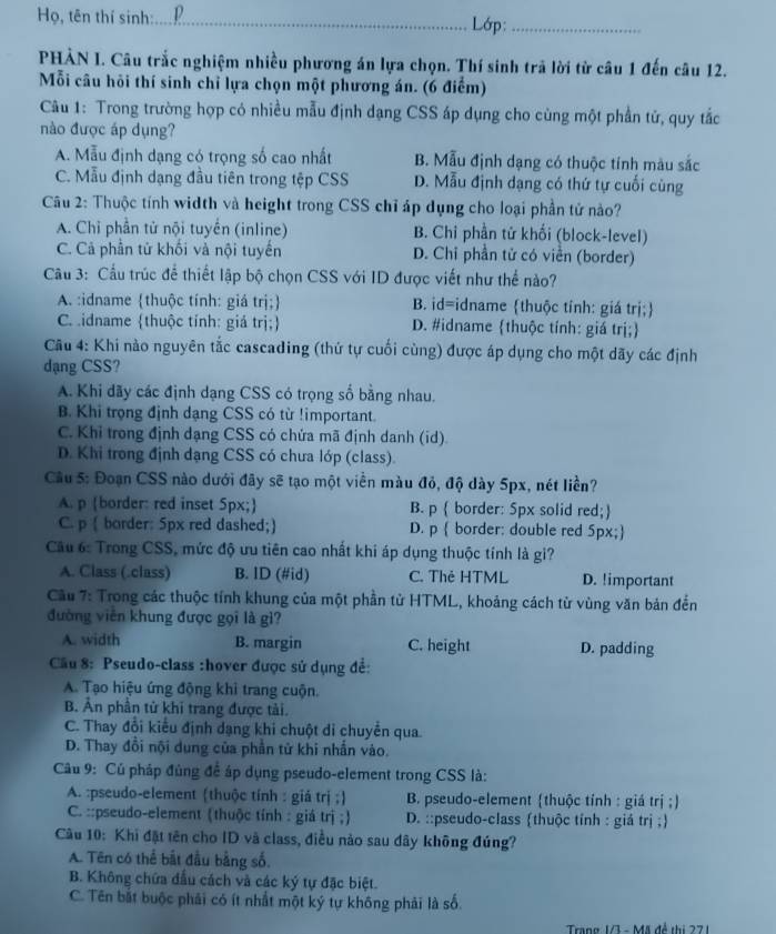 Họ, tên thí sinh:_ D Lớp:_
PHẢN I. Câu trắc nghiệm nhiều phương án lựa chọn. Thí sinh trã lời từ câu 1 đến câu 12.
Mỗi câu hôi thí sinh chỉ lựa chọn một phương án. (6 điểm)
Câu 1: Trong trường hợp có nhiều mẫu định dạng CSS áp dụng cho cùng một phần tử, quy tắc
nào được áp dụng?
A. Mẫu định dạng có trọng số cao nhất B. Mẫu định dạng có thuộc tính màu sắc
C. Mẫu định dạng đầu tiên trong tệp CSS D. Mẫu định dạng có thứ tự cuối cùng
Cu 2: Thuộc tính width và height trong CSS chỉ áp dụng cho loại phần tử nào?
A. Chỉ phần tử nội tuyển (inline) B. Chi phần tử khối (block-level)
C. Cả phần tử khối và nội tuyến D. Chỉ phần tử có viền (border)
Câu 3: Cầu trúc để thiết lập bộ chọn CSS với ID được viết như thể nào?
A. :idname thuộc tính: giá trị; B. id=idname thuộc tính: giá trị;
C. idname thuộc tính: giả trị; D. #idname thuộc tính: giá trị;
Cầu 4: Khi nào nguyên tắc cascading (thứ tự cuối cùng) được áp dụng cho một dãy các định
dạng CSS?
A. Khi dãy các định dạng CSS có trọng số bằng nhau.
B. Khi trọng định dạng CSS có từ !important.
C. Khỉ trong định dạng CSS có chứa mã định danh (id).
D. Khi trong định dạng CSS có chưa lớp (class).
Cầu 5: Đoạn CSS nào dưới đây sẽ tạo một viền màu đỏ, độ dày 5px, nét liền?
A. p border: red inset 5px; B. p  border: 5px solid red;
C. p ( border: 5px red dashed;) D. p  border: double red 5px;
Câu 6: Trong CSS, mức độ ưu tiên cao nhất khi áp dụng thuộc tính là gi?
A. Class (.class) B. ID (#id) C. Thẻ HTML D. !important
Cầu 7: Trong các thuộc tính khung của một phần tử HTML, khoảng cách từ vùng văn bản đến
đường viên khung được gọi là gì?
A. width B. margin C. height D. padding
Cầu 8: Pseudo-class :hover được sử dụng để:
A. Tạo hiệu ứng động khi trang cuộn.
B. Ân phân tử khi trang được tải.
C. Thay đổi kiểu định dạng khi chuột di chuyển qua.
D. Thay đổi nội dung của phần tử khi nhấn vào.
Câu 9: Củ pháp đủng để áp dụng pseudo-element trong CSS là:
A. :pseudo-element (thuộc tính : giả trị ;)  B. pseudo-element thuộc tính : giá trị ;)
C. ::pseudo-element (thuộc tính : giá trị ;)  D. ::pseudo-class thuộc tỉnh : giá trị ;
Câu 10: Khi đặt tên cho ID và class, điều nào sau dây không đúng?
A. Tên có thể bắt đầu bằng số.
B. Không chứa đầu cách và các ký tự đặc biệt.
C. Tên bắt buộc phải có ít nhất một ký tự không phải là số.
Trang 13 - Mã đề thị 271