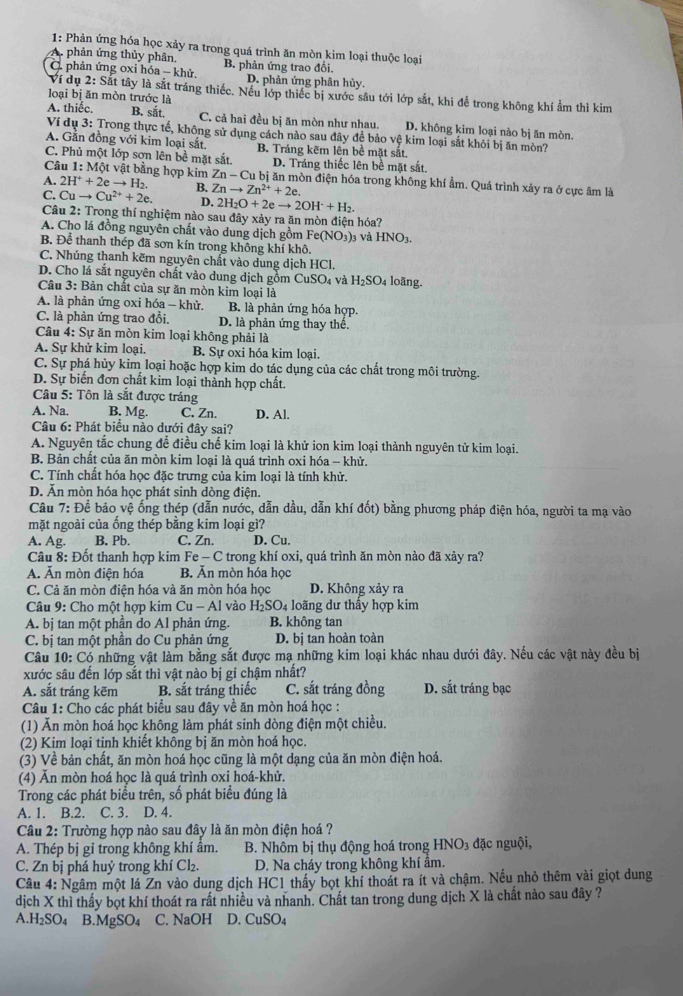 1: Phản ứng hóa học xảy ra trong quá trình ăn mòn kim loại thuộc loại
A. phản ứng thủy phân.
C. phản ứng oxi hdelta a-khir. B. phản ứng trao đổi.
D. phản ứng phân hủy.
Ví dụ 2: Sắt tây là sắt tráng thiếc. Nếu lớp thiếc bị xước sâu tới lớp sắt, khi để trong không khí ẩm thì kim
loại bị ăn mòn trước là
A. thiếc. B. sắt. C. cả hai đều bị ăn mòn như nhau. D. không kim loại nào bị ăn mòn.
Ví dụ 3: Trong thực tế, không sử dụng cách nào sau đây đề bảo vệ kim loại sắt khỏi bị ăn mòn?
A. Gắn đồng với kim loại sắt. B. Tráng kẽm lên bề mặt sắt.
C. Phủ một lớp sơn lên bề mặt sắt. D. Tráng thiếc lên bề mặt sắt.
Câu 1:Mhat Ot vật bằng hợp kim Zn-Cub ị ăn mòn điện hóa trong không khí ẩm. Quá trình xảy ra ở cực âm là
A. 2H^++2eto H_2. B. Znto Zn^(2+)+2e.
C. Cuto Cu^(2+)+2e. D. 2H_2O+2eto 2OH^-+H_2.
Câu 2: Trong thí nghiệm nào sau đây xảy ra ăn mòn điện hóa?
A. Cho lá đồng nguyên chất vào dung dịch gồm Fe(NO_3) )3 và HNO3.
B. Để thanh thép đã sơn kín trong không khí khô.
C. Nhúng thanh kẽm nguyên chất vào dung dịch HCl.
D. Cho lá sắt nguyên chất vào dung dịch gồm CuSO4 và H _2SO_4 loãng.
Câu 3: Bản chất của sự ăn mòn kim loại là
A. là phản ứng oxi hóa - khử. B. là phản ứng hóa hợp.
C. là phản ứng trao đổi. D. là phản ứng thay thế.
Câu 4: Sự ăn mòn kim loại không phải là
A. Sự khử kim loại. B. Sự oxi hóa kim loại.
C. Sự phá hủy kim loại hoặc hợp kim do tác dụng của các chất trong môi trường.
D. Sự biển đơn chất kim loại thành hợp chất.
Câu 5: Tôn là sắt được tráng
A. Na. B. Mg. C. Zn. D. Al.
Câu 6: Phát biểu nào dưới đây sai?
A. Nguyên tắc chung để điều chế kim loại là khử ion kim loại thành nguyên tử kim loại.
B. Bản chất của ăn mòn kim loại là quá trình oxi hóa - khử.
C. Tính chất hóa học đặc trưng của kim loại là tính khử.
D. Ăn mòn hóa học phát sinh dòng điện.
Câu 7: Để bảo vệ ống thép (dẫn nước, dẫn dầu, dẫn khí đốt) bằng phương pháp điện hóa, người ta mạ vào
mặt ngoài của ống thép bằng kim loại gì?
A. Ag. B. Pb. C. Zn. D. Cu.
Câu 8: Đốt thanh hợp kim Fe — C trong khí oxi, quá trình ăn mòn nào đã xảy ra?
A. Ăn mòn điện hóa B. Ấn mòn hóa học
C. Cả ăn mòn điện hóa và ăn mòn hóa học D. Không xảy ra
Câu 9: Cho một hợp kim Cu- - Al vào H_2SO_4 o ng dư thấy hợp kim
A. bị tan một phần do Al phản ứng. B. không tan
C. bị tan một phần do Cu phản ứng D. bị tan hoàn toàn
Câu 10: Có những vật làm bằng sắt được mạ những kim loại khác nhau dưới đây. Nếu các vật này đều bị
xước sâu đến lớp sắt thì vật nào bị gỉ chậm nhất?
A. sắt tráng kẽm B. sắt tráng thiếc C. sắt tráng đồng D. sắt tráng bạc
Câu 1: Cho các phát biểu sau đây về ăn mòn hoá học :
(1) Ăn mòn hoá học không làm phát sinh dòng điện một chiều.
(2) Kim loại tinh khiết không bị ăn mòn hoá học.
(3) Về bản chất, ăn mòn hoá học cũng là một dạng của ăn mòn điện hoá.
(4) Ăn mòn hoá học là quá trình oxi hoá-khử.
Trong các phát biểu trên, số phát biểu đúng là
A. 1. B.2. C. 3. D. 4.
Câu 2: Trường hợp nào sau đây là ăn mòn điện hoá ?
A. Thép bị gỉ trong không khí âm.  B. Nhôm bị thụ động hoá trong H NO_3 đ ặc nguội,
C. Zn bị phá huý trong khí Cl₂. D. Na cháy trong không khí âm.
Câu 4: Ngâm một lá Zn vào dung dịch HC1 thấy bọt khí thoát ra ít và chậm. Nếu nhỏ thêm vài giọt dung
dịch X thì thấy bọt khí thoát ra rất nhiều và nhanh. Chất tan trong dung dịch X là chất nào sau đây ?
A. H_2SO_4 B. MgSO_4 C. NaOH D. CuSO_4