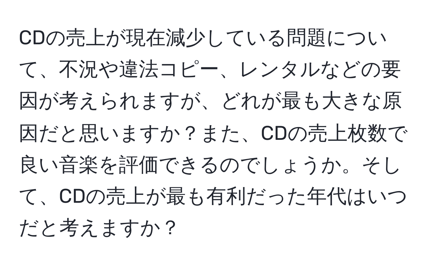 CDの売上が現在減少している問題について、不況や違法コピー、レンタルなどの要因が考えられますが、どれが最も大きな原因だと思いますか？また、CDの売上枚数で良い音楽を評価できるのでしょうか。そして、CDの売上が最も有利だった年代はいつだと考えますか？