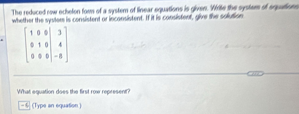 The reduced row echelon form of a system of linear equations is given. 'Nrite the systerm of eqpaions 
whether the system is consistent or inconsistent. If it is consistent, give the solution
beginbmatrix 1&0&0&|3 0&1&0&|&4 0&0&0&|&-8endbmatrix
What equation does the first row represent?
- 6 (Type an equation )