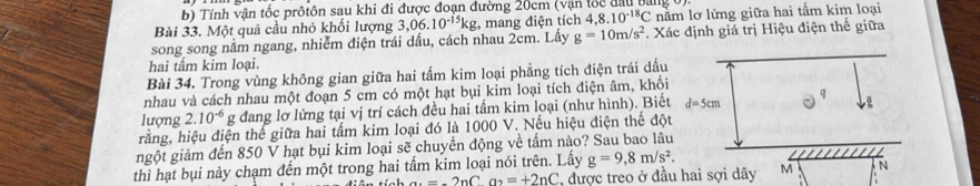 Tính vận tốc prôtôn sau khi đi được đoạn đường 20cm (vận tốc đầu bangt 
Bài 33. Một quả cầu nhỏ khối lượng 3,06.10^(-15)kg , mang điện tích 4,8.10^(-18)C nằm lơ lửng giữa hai tấm kim loại 
song song nằm ngang, nhiễm điện trái dấu, cách nhau 2cm. Lấy g=10m/s^2 *. Xác định giá trị Hiệu điện thế giữa 
hai tấm kim loại. 
Bài 34. Trong vùng không gian giữa hai tấm kim loại phẳng tích điện trái dấu 
nhau và cách nhau một đoạn 5 cm có một hạt bụi kim loại tích điện âm, khối 
Q 
lượng 2.10^(-6) g đang lơ lửng tại vị trí cách đều hai tấm kim loại (như hình). Biết d=5cm
hằng, hiệu điện thế giữa hai tấm kim loại đó là 1000 V. Nếu hiệu điện thế đột 
ngột giảm đến 850 V hạt bụi kim loại sẽ chuyền động về tấm nào? Sau bao lâu 
thì hạt bụi này chạm đến một trong hai tấm kim loại nói trên. Lấy g=9,8m/s^2. M N 
a. =-2nCa_2=+2nC , được treo ở đầu hai sợi dây