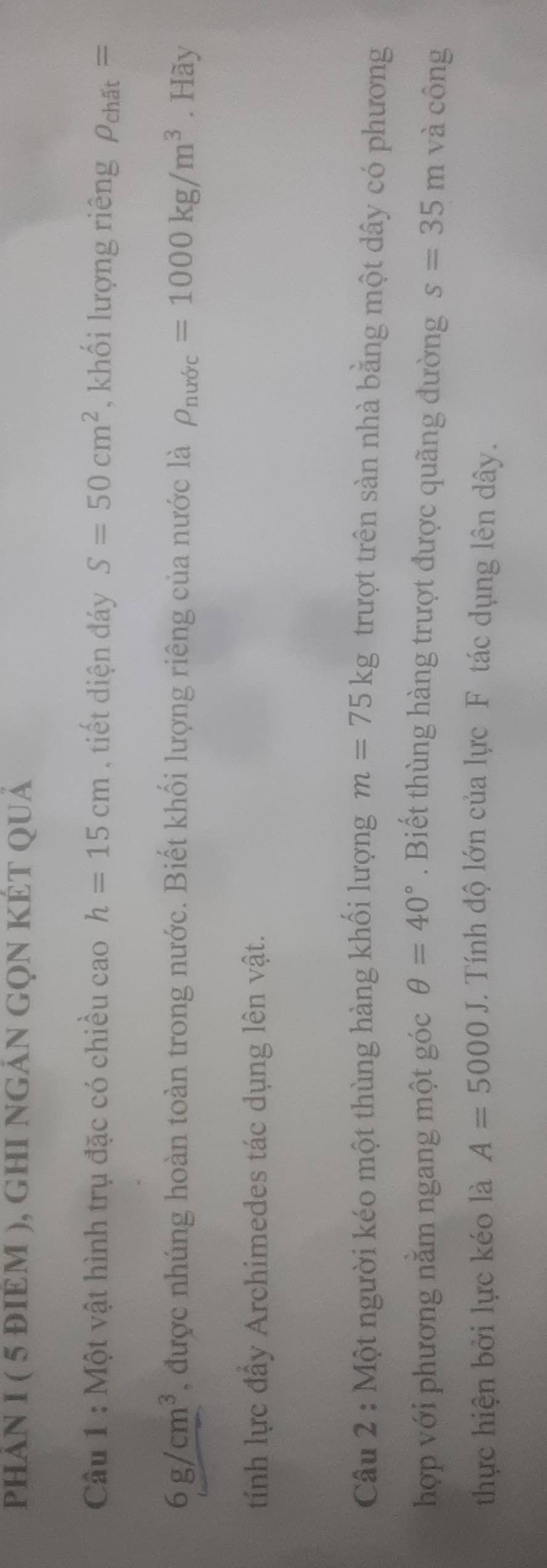 phảN I ( 5 đIÈM ), gHI nGảN GọN KÉT QUả 
Câu 1 : Một vật hình trụ đặc có chiều cao h=15cm , tiết diện đáy S=50cm^2 , khối lượng riêng rho _chdt=
6g/cm^3 , được nhúng hoàn toàn trong nước. Biết khối lượng riêng của nước là rho _nuric=1000kg/m^3. Hãy 
tính lực đẩy Archimedes tác dụng lên vật. 
Câu 2 : Một người kéo một thùng hàng khối lượng m=75kg trượt trên sàn nhà bằng một dây có phương 
hợp với phương năm ngang một góc θ =40° Biết thùng hàng trượt được quãng đường s=35m và công 
thực hiện bởi lực kéo là A=5000J. Tính độ lớn của lực F tác dụng lên dây.