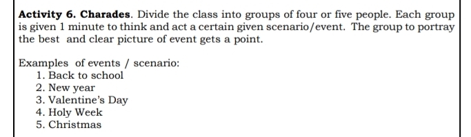 Activity 6. Charades. Divide the class into groups of four or five people. Each group 
is given 1 minute to think and act a certain given scenario/event. The group to portray 
the best and clear picture of event gets a point. 
Examples of events / scenario: 
1. Back to school 
2. New year
3. Valentine’s Day 
4. Holy Week 
5. Christmas