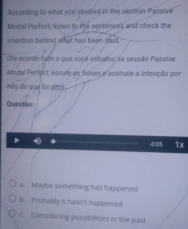 According to what you studied in the section Passive 
Modal Perfect, listen to the sentences and check the 
intention behind what has been said. 
(De acordo com o que vocé estudou na sessão Passive 
Modal Perfect, escute as frases e assinale a intenção por 
trás do que foi dito) 
Questão:
-0:05 1x 
a. Maybe something has happened 
b. Probably it hasn't happened 
c. Considering possibilities in the past