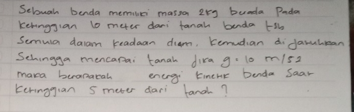 Sebuah benda memiuci massa 2xg buada Pada 
kehingjan lo meer dari fanah benda tsb 
Semula daam readaan diam, Kemudian diJarulean 
Schingga mencapai tanah dika g=10m/s 2 
maka beapatah energi tinehk benda Saar 
keringgian s meter dari fanch?