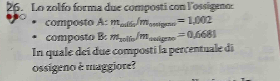 Lo zolfo forma due composti con lossigeno: 
composto A:m_201fo/m_0.88igeno=1,002
composto B:m_201fo/m_0ssigeno=0,6681
In quale dei due composti la percentuale di 
ossigeno è maggiore?