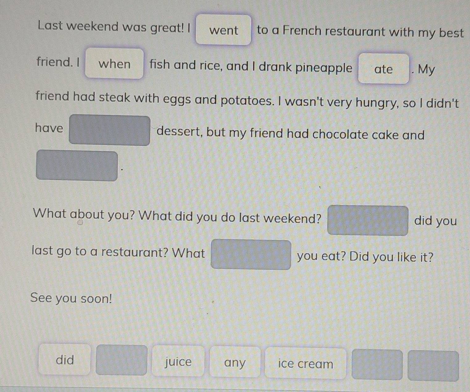 Last weekend was great! I went to a French restaurant with my best 
friend. I when fish and rice, and I drank pineapple ate My 
friend had steak with eggs and potatoes. I wasn't very hungry, so I didn't 
have □° dessert, but my friend had chocolate cake and
=□° =□°
=□°
What about you? What did you do last weekend? 
did you 
last go to a restaurant? What you eat? Did you like it? 
See you soon! 
did □ juice any ice cream