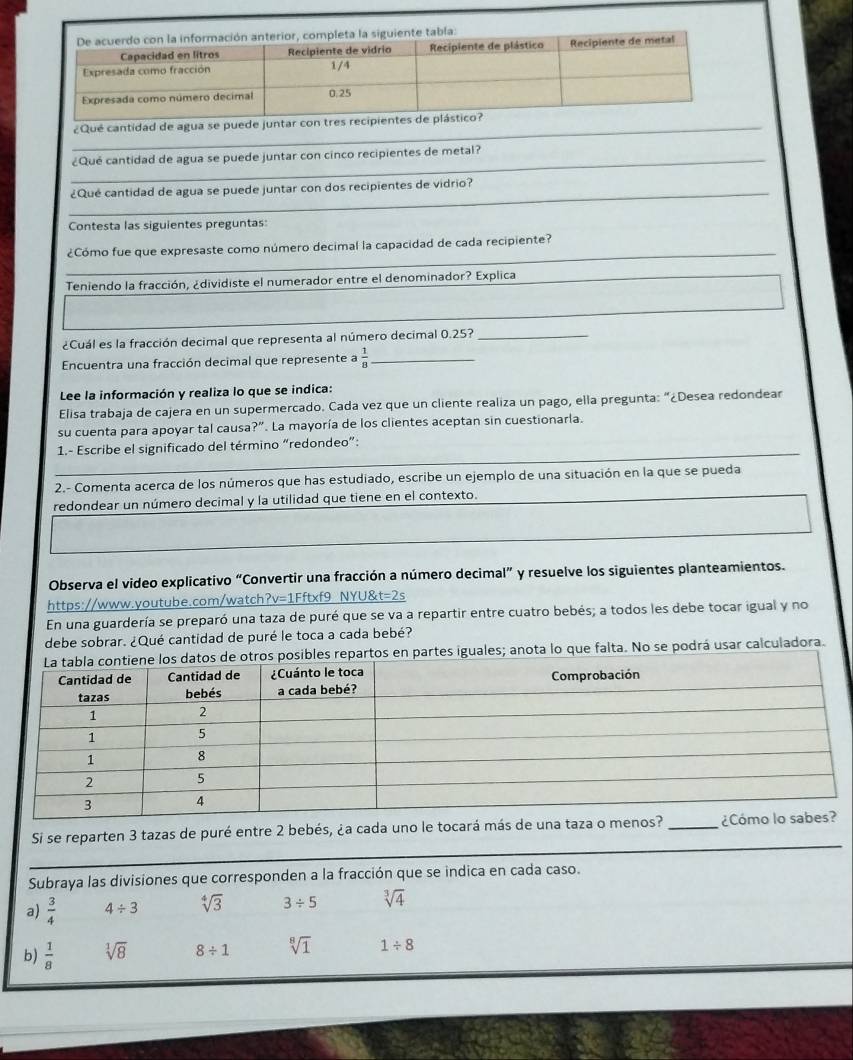 ¿Qué cantidad de agua se puede ju
_¿Qué cantidad de agua se puede juntar con cinco recipientes de metal?
_
¿Qué cantidad de agua se puede juntar con dos recipientes de vidrio?
Contesta las siguientes preguntas
_
¿Cómo fue que expresaste como número decimal la capacidad de cada recipiente?
Teniendo la fracción, ¿dividiste el numerador entre el denominador? Explica
¿Cuál es la fracción decimal que representa al número decimal 0.25?_
Encuentra una fracción decimal que represente a  1/8  _
Lee la información y realiza lo que se indica:
Elisa trabaja de cajera en un supermercado. Cada vez que un cliente realiza un pago, ella pregunta: “¿Desea redondear
su cuenta para apoyar tal causa?". La mayoría de los clientes aceptan sin cuestionarla.
1.- Escribe el significado del término “redondeo”:
2.- Comenta acerca de los números que has estudiado, escribe un ejemplo de una situación en la que se pueda
redondear un número decimal y la utilidad que tiene en el contexto.
Observa el video explicativo “Convertir una fracción a número decimal” y resuelve los siguientes planteamientos.
https://www.youtube.com/watch?v=1Fftxf9 NYU&t=2s
En una guardería se preparó una taza de puré que se va a repartir entre cuatro bebés; a todos les debe tocar igual y no
debe sobrar. ¿Qué cantidad de puré le toca a cada bebé?
s repartos en partes iguales; anota lo que falta. No se podrá usar calculadora.
_
Si se reparten 3 tazas de puré entre 2 bebés, ¿a cada uno le tocará
Subraya las divisiones que corresponden a la fracción que se indica en cada caso.
a)  3/4  4/ 3 sqrt[4](3) 3/ 5 sqrt[3](4)
b)  1/8  sqrt[1](8) 8/ 1 sqrt[8](1) 1/ 8