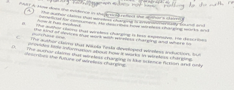 Faragraph 4
3. PART A: How does the evidence in the ertick reflect the author's claims
A) The author claims that wireless charging is environmentally sound and
how it has evolved. beneficial for consumers. He describes how wireless charging works and
B. The author claims that wireless charging is less expensive. He describes
purchase one. the kind of devices that work with wireless charging and where to
C. The author claims that Nikola Tesla developed wireless induction, but
provides little information about how it works in wireless charging
D. The author claims that wireless charging is like science fiction and only
describes the future of wireless charging