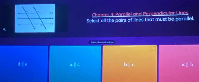 Chapter 3: Parallel and Perpendicular Lines
Select all the pairs of lines that must be parallel.
Select all correct eptions
dparallel e
aparallel c
bparallel c
a b