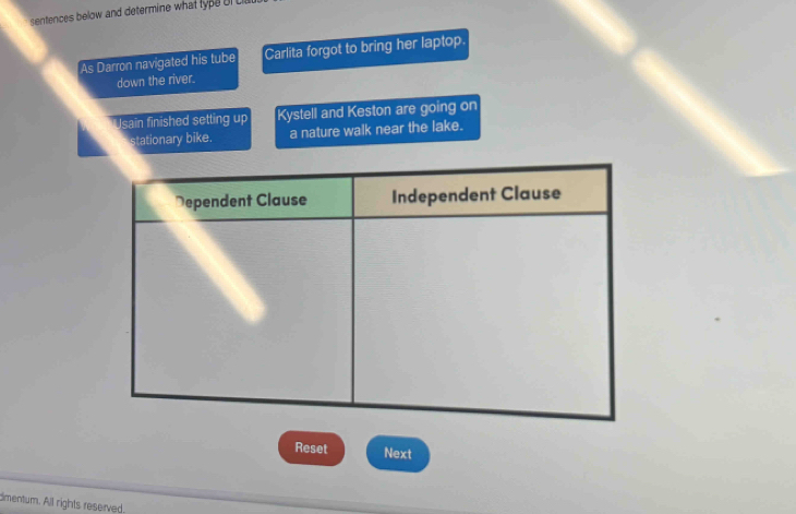 sentences below and determine what type ol C 
As Darron navigated his tube Carlita forgot to bring her laptop. 
down the river. 
Usain finished setting up Kystell and Keston are going on 
stationary bike. a nature walk near the lake. 
Reset Next 
dmentum. All rights reserved.