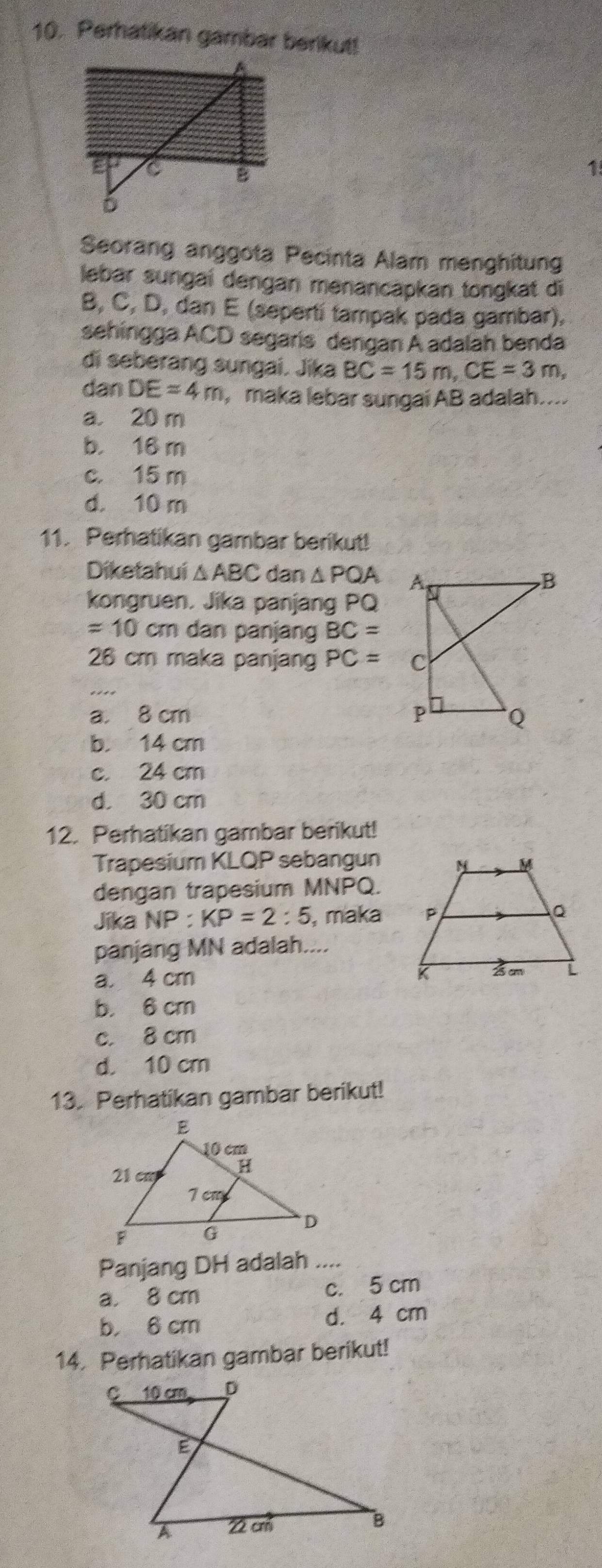 Perhatikan gambar berikut!
1.
Seorang anggota Pecinta Alam menghitung
lebar sungaí dengan menancapkan tongkat di
B, C, D, dan E (sepertí tampak pada gambar),
sehingga ACD segaris dengan A adalah benda
di seberang sungai. Jika BC=15m, CE=3m, 
dan DE=4m , maka lebar sungai AB adalah....
a. 20 m
b. 16 m
c. 15 m
d. 10 m
11. Perhatikan gambar berikut!
Diketahui △ ABC dan △ PQA
kongruen. Jika panjang PQ
=10cm dan panjang BC=
26 cm maka panjang PC=
_
a. 8 cm
b. 14 cm
c. 24 cm
d. 30 cm
12. Perhatikan gambar berikut!
Trapesium KLQP sebangun
dengan trapesium MNPQ.
Jika NP:KP=2:5 , maka
panjang MN adalah....
a. 4 cm
b. 6 cm
c. 8 cm
d. 10 cm
13. Perhatikan gambar berikut!
Panjang DH adalah ....
a. 8 cm c. 5 cm
b， 6 cm
d. 4 cm
14. Perhatikan gambar berikut!