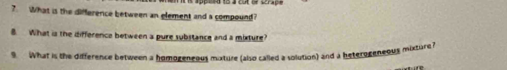 it is appeed to a cut of scrape 
7. What is the difference between an element and a compound? 
B. What is the difference between a pure substance and a mixture? 
What is the difference between a homogeneous mixture (also called a solution) and a beterogeneous mixture?