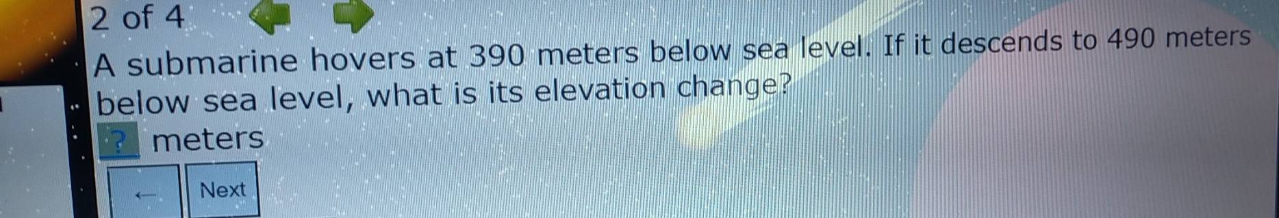 of 4 
A submarine hovers at 390 meters below sea level. If it descends to 490 meters
below sea level, what is its elevation change? 
? meters
← Next