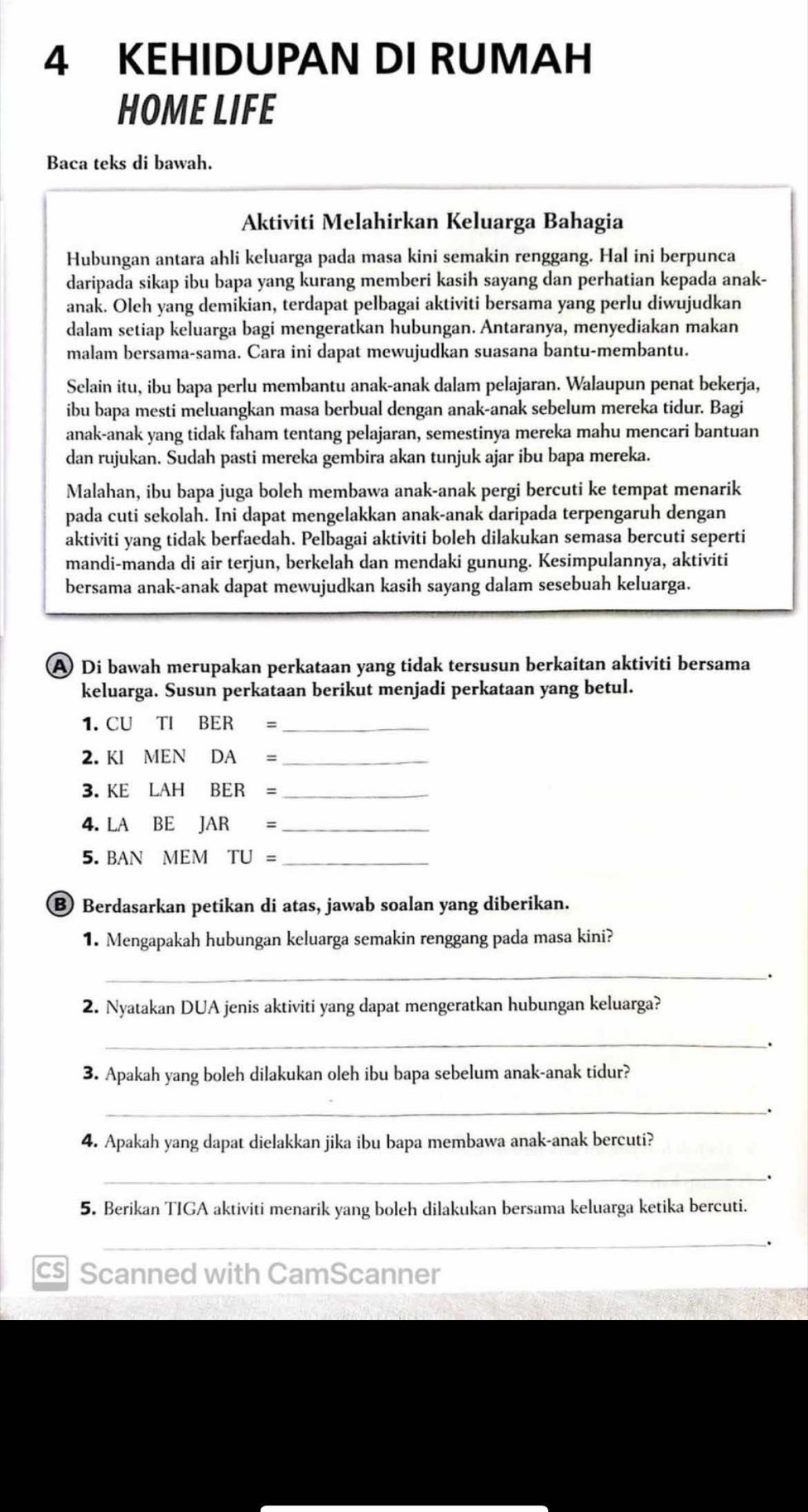 KEHIDUPAN DI RUMAH
HOME LIFE
Baca teks di bawah.
Aktiviti Melahirkan Keluarga Bahagia
Hubungan antara ahli keluarga pada masa kini semakin renggang. Hal ini berpunca
daripada sikap ibu bapa yang kurang memberi kasih sayang dan perhatian kepada anak-
anak. Oleh yang demikian, terdapat pelbagai aktiviti bersama yang perlu diwujudkan
dalam setiap keluarga bagi mengeratkan hubungan. Antaranya, menyediakan makan
malam bersama-sama. Cara ini dapat mewujudkan suasana bantu-membantu.
Selain itu, ibu bapa perlu membantu anak-anak dalam pelajaran. Walaupun penat bekerja,
ibu bapa mesti meluangkan masa berbual dengan anak-anak sebelum mereka tidur. Bagi
anak-anak yang tidak faham tentang pelajaran, semestinya mereka mahu mencari bantuan
dan rujukan. Sudah pasti mereka gembira akan tunjuk ajar ibu bapa mereka.
Malahan, ibu bapa juga boleh membawa anak-anak pergi bercuti ke tempat menarik
pada cuti sekolah. Ini dapat mengelakkan anak-anak daripada terpengaruh dengan
aktiviti yang tidak berfaedah. Pelbagai aktiviti boleh dilakukan semasa bercuti seperti
mandi-manda di air terjun, berkelah dan mendaki gunung. Kesimpulannya, aktiviti
bersama anak-anak dapat mewujudkan kasih sayang dalam sesebuah keluarga.
A Di bawah merupakan perkataan yang tidak tersusun berkaitan aktiviti bersama
keluarga. Susun perkataan berikut menjadi perkataan yang betul.
1. CUTIBER= _
2. KIMENDA= _
3. KELAHBER= _
4. LABEJAR= _
5. BAN MEM TU= _
⑧ Berdasarkan petikan di atas, jawab soalan yang diberikan.
1. Mengapakah hubungan keluarga semakin renggang pada masa kini?
_
2. Nyatakan DUA jenis aktiviti yang dapat mengeratkan hubungan keluarga?
_`
3. Apakah yang boleh dilakukan oleh ibu bapa sebelum anak-anak tidur?
_.
4. Apakah yang dapat dielakkan jika ibu bapa membawa anak-anak bercuti?
_.
5. Berikan TIGA aktiviti menarik yang boleh dilakukan bersama keluarga ketika bercuti.
_
.
cs Scanned with CamScanner