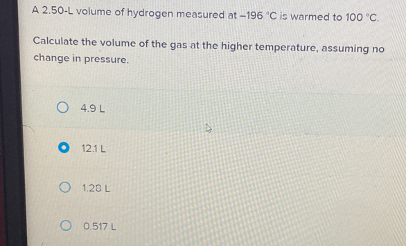 A 2.50-L volume of hydrogen measured at -196°C is warmed to 100°C. 
Calculate the volume of the gas at the higher temperature, assuming no
change in pressure.
4.9 L
12.1 L
1.28 L
0.517 L