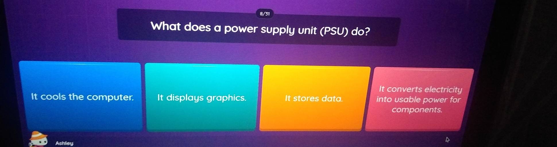 8/3
What does a power supply unit (PSU) do?
It converts electricity
It cools the computer. It displays graphics. It stores data. into usable power for
components.
Ashley