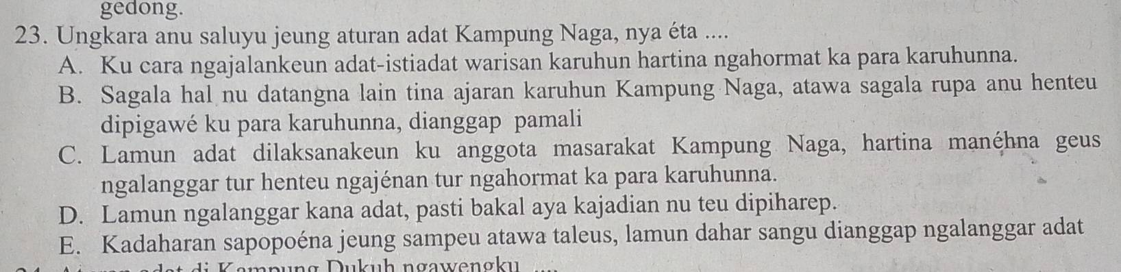 gedong.
23. Ungkara anu saluyu jeung aturan adat Kampung Naga, nya éta ....
A. Ku cara ngajalankeun adat-istiadat warisan karuhun hartina ngahormat ka para karuhunna.
B. Sagala hal nu datangna lain tina ajaran karuhun Kampung Naga, atawa sagala rupa anu henteu
dipigawé ku para karuhunna, dianggap pamali
C. Lamun adat dilaksanakeun ku anggota masarakat Kampung Naga, hartina manéhna geus
ngalanggar tur henteu ngajénan tur ngahormat ka para karuhunna.
D. Lamun ngalanggar kana adat, pasti bakal aya kajadian nu teu dipiharep.
E. Kadaharan sapopoéna jeung sampeu atawa taleus, lamun dahar sangu dianggap ngalanggar adat
u u h n gawengku