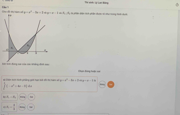 Thí sinh: Lý Lan Băng
Câu 1
Cho đồ thị hàm số y=x^2-3x+2 và và S_1;S_2 là phần diện tích phần được tô như trong hình dưới.
Xét tính đúng sai của các khẳng đính sau:
Chọn đúng hoặc sai
a) Diện tích hình phầng giới hạn bởi đồ thị hàm số y=x^2-3x+2 và y=x-1 là
∈tlimits _0^((omega)(-x^2)+4x-3)dx
Dảng
b) S_1=S_2 Đúng Sai
c) S_1= 4/3  Đúng Sai