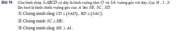 Bời 19. Cho hình chóp S. ABCD có đáy là hình vuông tâm O và SA vuông góc với đáy. Gọi H , I, K
lần lượt là hình chiếu vuông góc của A lên SB, SC, SD. 
(1) Chứng minh rằng CD⊥ (SAD), BD⊥ (SAC). 
(2) Chứng minh SC⊥ HK. 
(3) Chứng minh rằng HK⊥ AI.