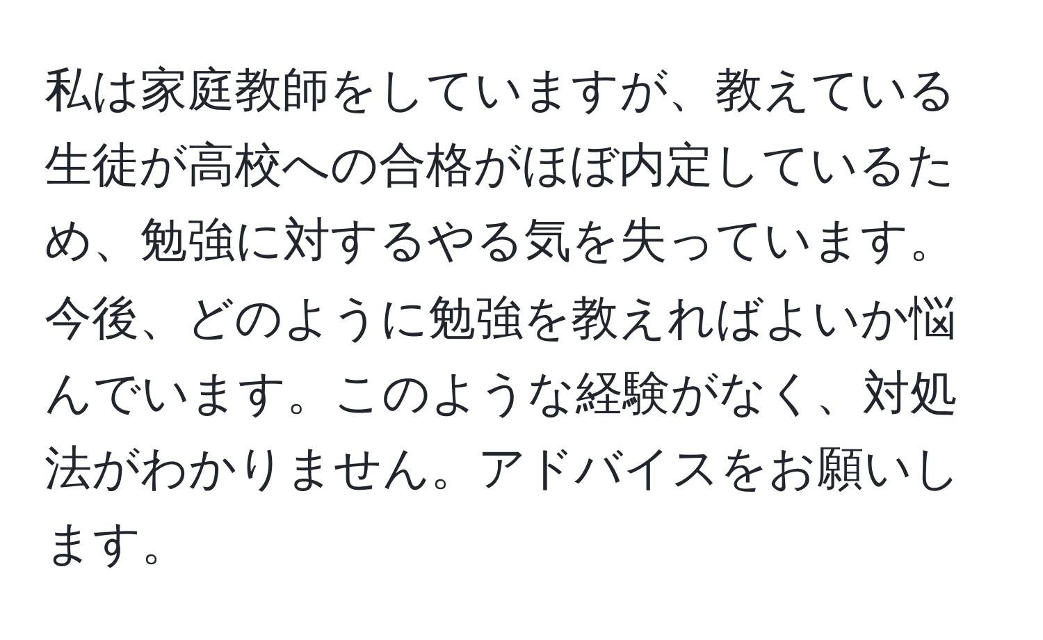 私は家庭教師をしていますが、教えている生徒が高校への合格がほぼ内定しているため、勉強に対するやる気を失っています。今後、どのように勉強を教えればよいか悩んでいます。このような経験がなく、対処法がわかりません。アドバイスをお願いします。