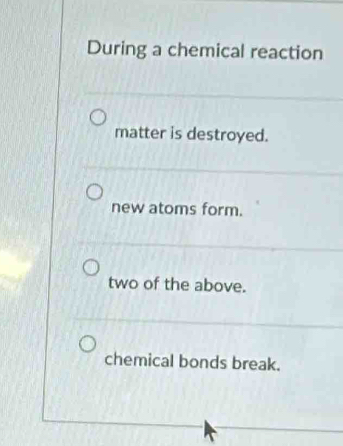 During a chemical reaction
matter is destroyed.
new atoms form.
two of the above.
chemical bonds break.