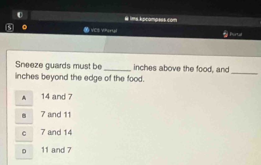 ims.kpcompass.com
s VCB VPortal
Portal
Sneeze guards must be _inches above the food, and_
inches beyond the edge of the food.
A 14 and 7
B 7 and 11
C 7 and 14
D 11 and 7