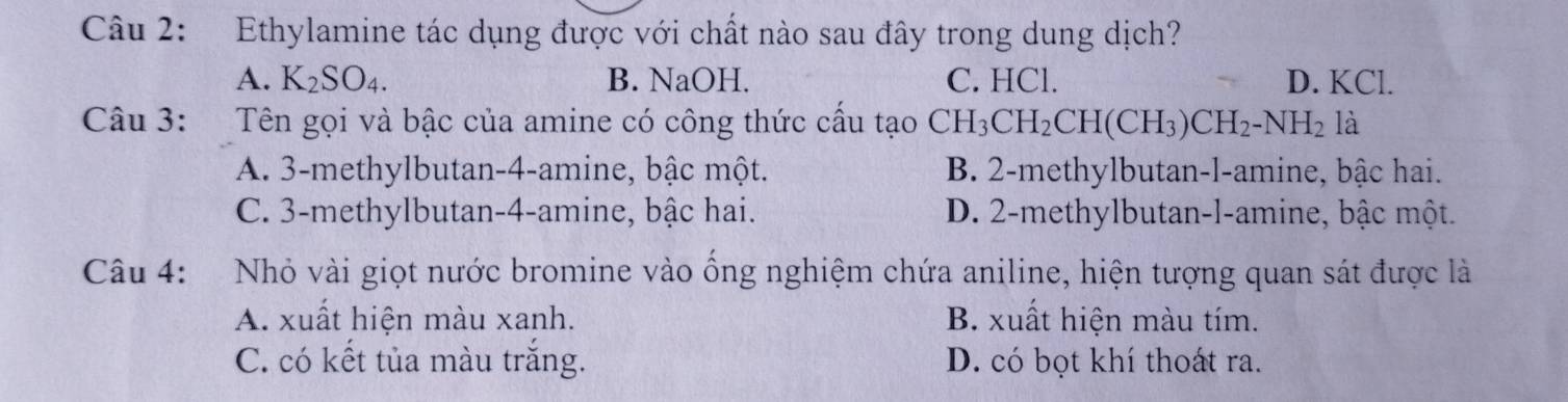 Ethylamine tác dụng được với chất nào sau đây trong dung dịch?
A. K_2SO_4. B. NaOH. C. HCl. D. KCl.
Câu 3: Tên gọi và bậc của amine có công thức cấu tạo CH_3CH_2CH(CH_3)CH_2-NH_2 là
A. 3 -methylbutan -4 -amine, bậc một. B. 2 -methylbutan-l-amine, bậc hai.
C. 3 -methylbutan- 4 -amine, bậc hai. D. 2 -methylbutan-l-amine, bậc một.
Câu 4: Nhỏ vài giọt nước bromine vào ồng nghiệm chứa aniline, hiện tượng quan sát được là
A. xuất hiện màu xanh. B. xuất hiện màu tím.
C. có kết tủa màu trắng. D. có bọt khí thoát ra.