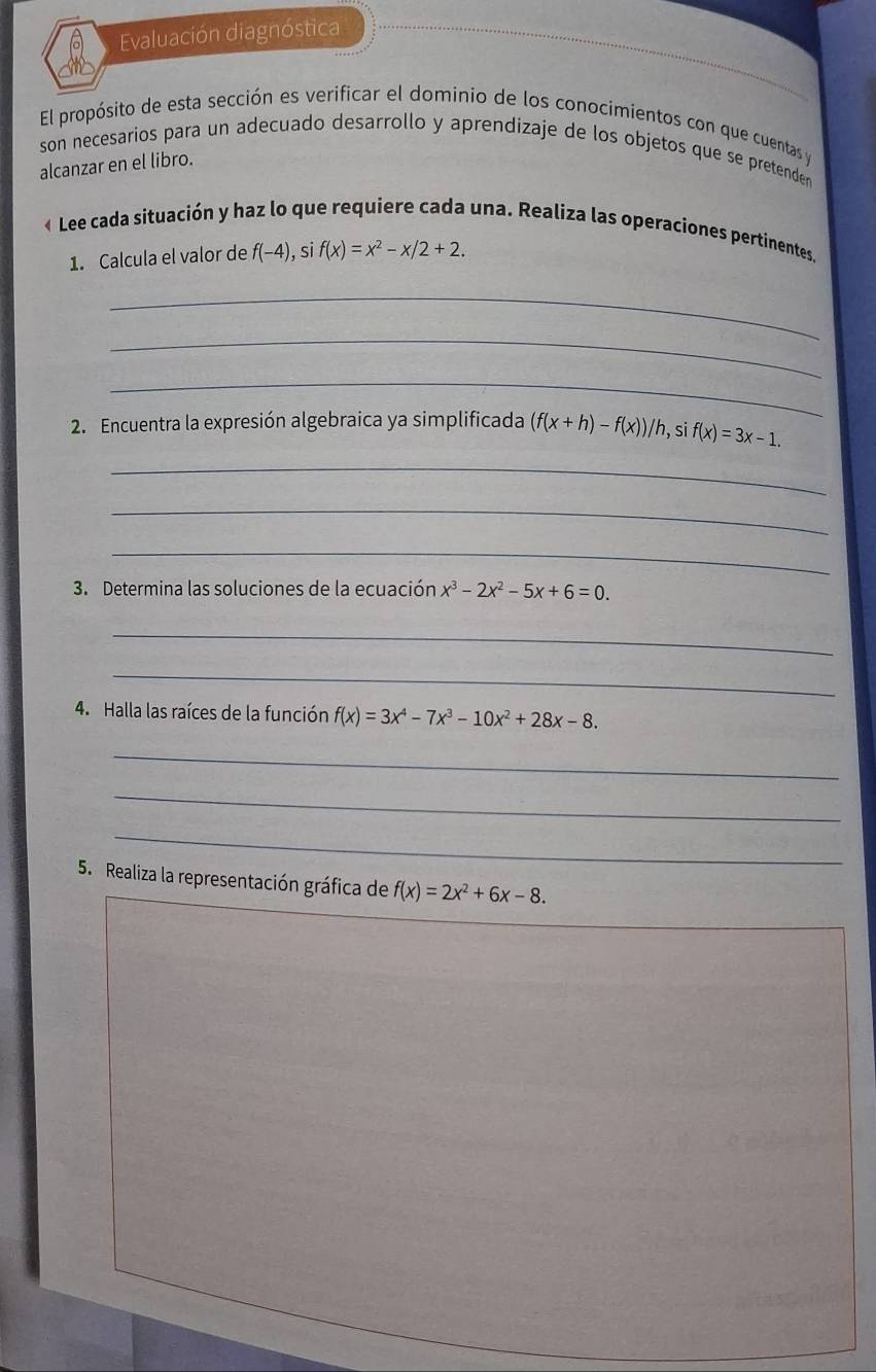 Evaluación diagnóstica 
El propósito de esta sección es verificar el dominio de los conocimientos con que cuentas y 
son necesarios para un adecuado desarrollo y aprendizaje de los objetos que se pretenden 
alcanzar en el libro. 
« Lee cada situación y haz lo que requiere cada una. Realiza las operaciones pertinentes. 
1. Calcula el valor de f(-4), si f(x)=x^2-x/2+2. 
_ 
_ 
_ 
* 2. Encuentra la expresión algebraica ya simplificada (f(x+h)-f(x))/h, sif(x)=3x-1. 
_ 
_ 
_ 
3. Determina las soluciones de la ecuación x^3-2x^2-5x+6=0. 
_ 
_ 
4. Halla las raíces de la función f(x)=3x^4-7x^3-10x^2+28x-8. 
_ 
_ 
_ 
5. Realiza la representación gráfica de f(x)=2x^2+6x-8.