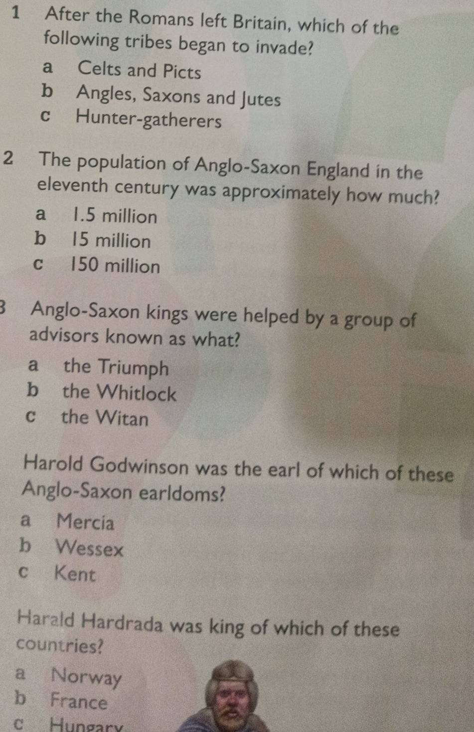 After the Romans left Britain, which of the
following tribes began to invade?
a Celts and Picts
bAngles, Saxons and Jutes
c Hunter-gatherers
2 The population of Anglo-Saxon England in the
eleventh century was approximately how much?
a 1.5 million
b 15 million
c 150 million
3 Anglo-Saxon kings were helped by a group of
advisors known as what?
a the Triumph
b₹ the Whitlock
c the Witan
Harold Godwinson was the earl of which of these
Anglo-Saxon earldoms?
a Mercia
b Wessex
c Kent
Harald Hardrada was king of which of these
countries?
a Norway
b France
c Hungary