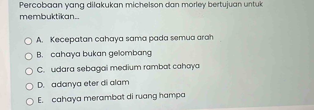 Percobaan yang dilakukan michelson dan morley bertujuan untuk
membuktikan...
A. Kecepatan cahaya sama pada semua arah
B. cahaya bukan gelombang
C. udara sebagai medium rambat cahaya
D. adanya eter di alam
E. cahaya merambat di ruang hampa