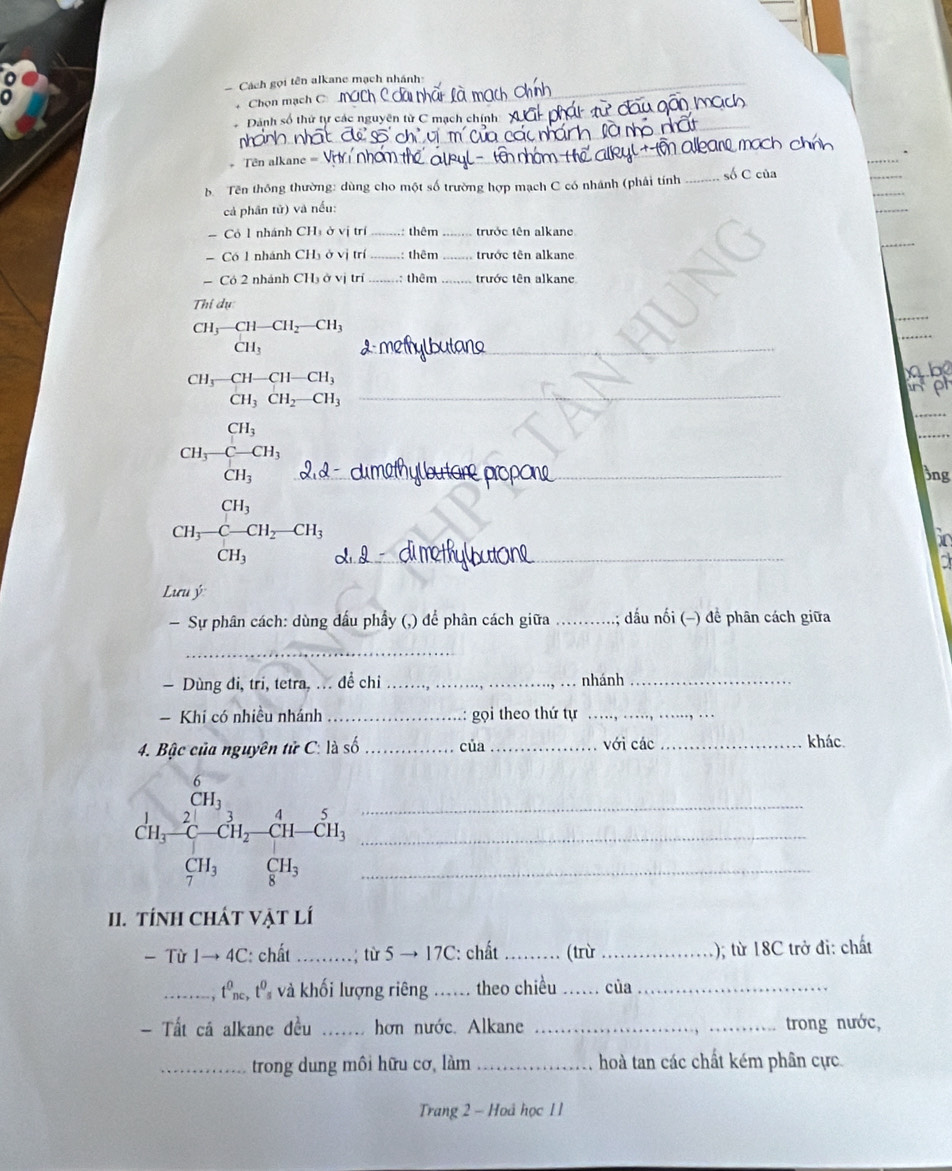 Cách gọi tên alkane mạch nhánh
_
Chọn mạch C
_
Dánh số thứ tự các nguyên từ C mạch chính
+Tên alkane =_
_
_
b   Tên thông thường: dùng cho một số trường hợp mạch C có nhánh (phải tính _số C của
cả phân tử) và nếu:
- Cỏ 1 nhánh CH ở vị trí _: thêm trước tên alkane
- Có 1 nhánh CH_3OV j trí _ thêm _trước tên alkane
- Có 2 nhánh CH₃ ở vị trí _: thêm _trước tên alkane
Thi dụ
CH^(3-CH-CH_2)-CH_3CH_3 _
_
CH_3-CH-CH-CH_3
wel
_
CH_3CH_2-CH_3
beginarrayr CH_3 CH_3-C-CH_3 CH_3endarray _^(□)
_
Bng
_ CH_3-CH_2-CH_3
60
Lưu ý
Sự phân cách: dùng dấu phẩy (,) để phân cách giữa _đấu nối (-) đề phân cách giữa
_
— Dùng đi, tri, tetra, ... để chi _nhánh_
Khi có nhiều nhánh _gọi theo thứ tự_
4. Bậc của nguyên tử C: là số _của _với các_
khác.
beginarrayr 6 11,21, hline endarray beginarrayr 31=frac endarray 7!-(frac 447-CH_C^(41-dot C)11, CH_3endarray  ___
1. tính ChÁt Vật lí
- Từ 1- to 4C : chất _  từ 5 → 17C: chất _(trừ _); từ 18C trở đi: chất
_ , t e, từ và khối lượng riêng ._ . theo chiều _của_
- Tất cá alkane đều _hơn nước. Alkane __trong nước,
_trong dung môi hữu cơ, làm _hoà tan các chất kém phân cực
Trang 2 - Hoá học 1 1