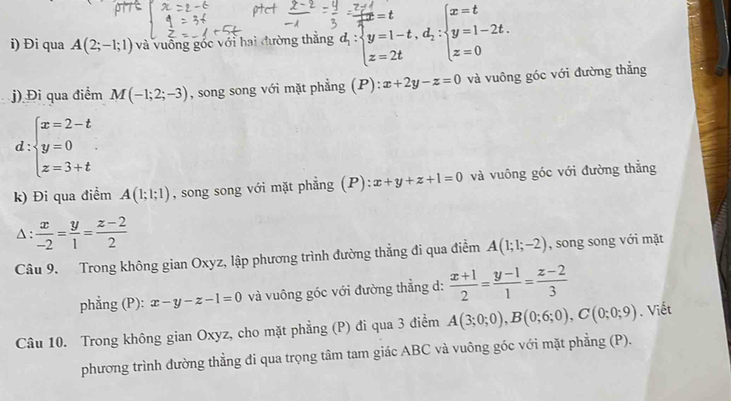 Đi qua A(2;-1;1) và vuồng gốc với hai đường thẳng d_1:beginarrayl  7x'/4 =t d_1:beginarrayl y=1-t,d_2: z=2tendarray.  beginarrayl x=t y=1-2t. z=0endarray.
j) Đi qua điểm M(-1;2;-3) , song song với mặt phẳng (P) ):x+2y-z=0 và vuông góc với đường thẳng
d:beginarrayl x=2-t y=0 z=3+tendarray.
k) Đi qua điểm A(1;1;1) , song song với mặt phẳng (P):x+y+z+1=0 và vuông góc với đường thẳng 
Δ :  x/-2 = y/1 = (z-2)/2 
Câu 9. Trong không gian Oxyz, lập phương trình đường thẳng đi qua điểm A(1;1;-2) , song song với mặt 
phẳng (P): x-y-z-1=0 và vuông góc với đường thẳng d:  (x+1)/2 = (y-1)/1 = (z-2)/3 
Câu 10. Trong không gian Oxyz, cho mặt phẳng (P) đi qua 3 điểm A(3;0;0), B(0;6;0), C(0;0;9). Viết 
phương trình đường thẳng đi qua trọng tâm tam giác ABC và vuông góc với mặt phẳng (P).