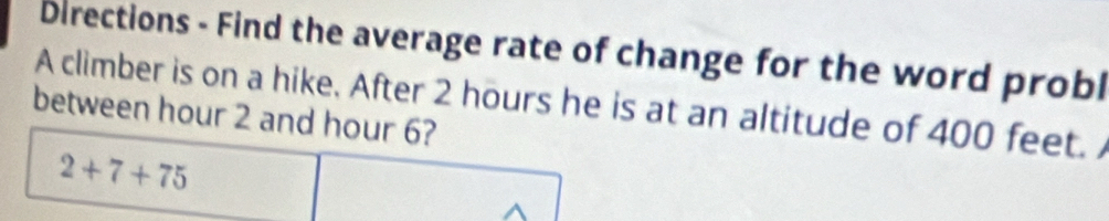 Directions - Find the average rate of change for the word probl 
A climber is on a hike. After 2 hours he is at an altitude of 400 feet. 
between hour 2 and hour 6?
2+7+75