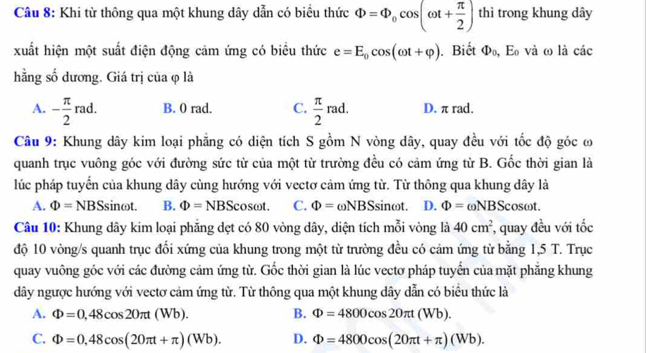 Khi từ thông qua một khung dây dẫn có biểu thức Phi =Phi _0cos (omega t+ π /2 ) thì trong khung dây
xuất hiện một suất điện động cảm ứng có biểu thức e=E_0cos (omega t+varphi ). Biết Phi _0,E_0 và ω là các
hằng số dương. Giá trị của φ là
A. - π /2 rad. B. 0 rad. C.  π /2 rad. D. π rad.
Câu 9: Khung dây kim loại phẳng có diện tích S gồm N vòng dây, quay đều với tốc độ góc ơ
quanh trục vuông góc với đường sức từ của một từ trường đều có cảm ứng từ B. Gốc thời gian là
lúc pháp tuyển của khung dây cùng hướng với vectơ cảm ứng từ. Từ thông qua khung dây là
A. Phi =NBS sinωt. B. Phi =NBS cosωt. C. Phi =omega NBS sin ωt. D. Phi =omega NBScos omega t
Câu 10: Khung dây kim loại phăng dẹt có 80 vòng dây, diện tích mỗi vòng là 40cm^2 *, quay đều với tốc
độ 10 vòng/s quanh trục đối xứng của khung trong một từ trường đều có cảm ứng từ bằng 1,5 T. Trục
quay vuông góc với các đường cảm ứng từ. Gốc thời gian là lúc vectơ pháp tuyến của mặt phẳng khung
dây ngược hướng với vectơ cảm ứng từ. Từ thông qua một khung dây dẫn có biểu thức là
A. Phi =0,48cos 20π t(Wb). B. Phi =4800cos 20π t(Wb).
C. Phi =0,48cos (20π t+π )(Wb). D. Phi =4800cos (20π t+π )(Wb).