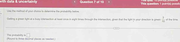 with data & uncertainty Question 7 of 10 This question: 1 point(s) possib 
Use the method of your choice to determine the probability below. 
Getting a green light at a busy intersection at least once in eight times through the intersection, given that the light in your direction is green  3/10  of the time. 
The probability is □ 
(Round to three decimal places as needed.)