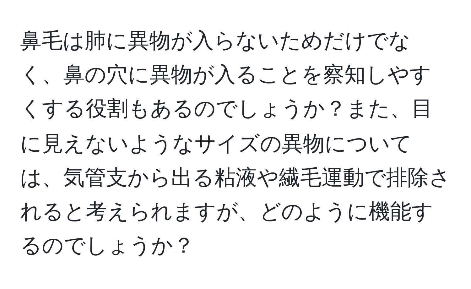 鼻毛は肺に異物が入らないためだけでなく、鼻の穴に異物が入ることを察知しやすくする役割もあるのでしょうか？また、目に見えないようなサイズの異物については、気管支から出る粘液や繊毛運動で排除されると考えられますが、どのように機能するのでしょうか？