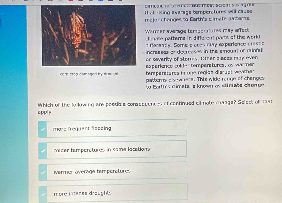 dimicuit to predict, But most scientists agree
that rising average temperatures will cause
major changes to Earth's climate patterns.
Warmer average temperatures may affect
climate patterns in different parts of the world
differently. Some places may experience drastic
increases or decreases in the amount of rainfall
or severity of storms. Other places may even
experience colder temperatures, as warmer
corn crop damaged by drought temperatures in one region disrupt weather
patterns elsewhere. This wide range of changes
to Earth's climate is known as climate change.
Which of the following are possible consequences of continued climate change? Select all that
apply.
more frequent flooding
colder temperatures in some locations
warmer average temperatures
more intense droughts