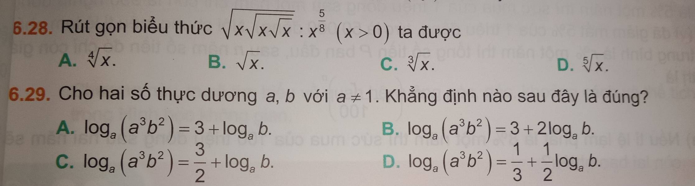 Rút gọn biểu thức sqrt(xsqrt xsqrt x):x^(frac 5)8(x>0) ta được
A. sqrt[4](x). B. sqrt(x). sqrt[3](x). sqrt[5](x). 
C.
D.
6.29. Cho hai số thực dương a, b với a!= 1. Khẳng định nào sau đây là đúng?
A. log _a(a^3b^2)=3+log _ab. B. log _a(a^3b^2)=3+2log _ab.
C. log _a(a^3b^2)= 3/2 +log _ab. log _a(a^3b^2)= 1/3 + 1/2 log _ab. 
D.