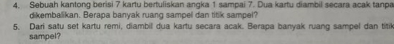 4, Sebuah kantong berisi 7 kartu bertuliskan angka 1 sampai 7. Dua kartu diambil secara acak tanpa 
dikembalikan. Berapa banyak ruang sampel dan titik sampel? 
5. Dari satu set kartu remi, diambil dua kartu secara acak. Berapa banyak ruang sampel dan titik 
sampel?