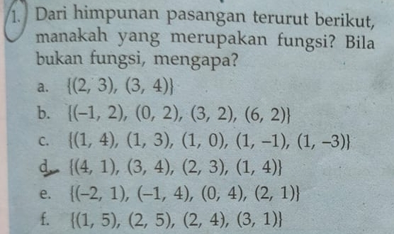 Dari himpunan pasangan terurut berikut,
manakah yang merupakan fungsi? Bila
bukan fungsi, mengapa?
a.  (2,3),(3,4)
b.  (-1,2),(0,2),(3,2),(6,2)
C.  (1,4),(1,3),(1,0),(1,-1),(1,-3)
d  (4,1),(3,4),(2,3),(1,4)
e.  (-2,1),(-1,4),(0,4),(2,1)
f.  (1,5),(2,5),(2,4),(3,1)