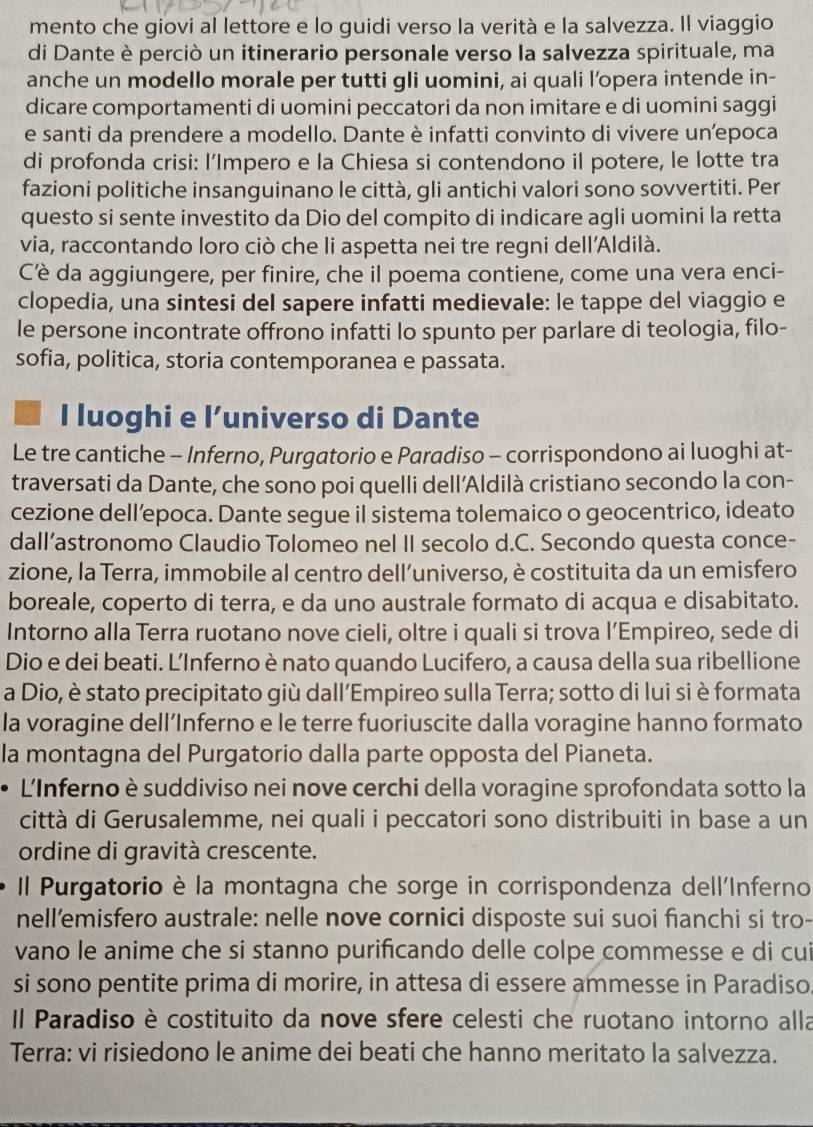 mento che giovi al lettore e lo guidi verso la verità e la salvezza. Il viaggio
di Dante è perciò un itinerario personale verso la salvezza spirituale, ma
anche un modello morale per tutti gli uomini, ai quali l’opera intende in-
dicare comportamenti di uomini peccatori da non imitare e di uomini saggi
e santi da prendere a modello. Dante è infatti convinto di vivere unepoca
di profonda crisi: l’Impero e la Chiesa si contendono il potere, le lotte tra
fazioni politiche insanguinano le città, gli antichi valori sono sovvertiti. Per
questo si sente investito da Dio del compito di indicare agli uomini la retta
via, raccontando loro ciò che li aspetta nei tre regni dell'Aldilà.
Cè da aggiungere, per finire, che il poema contiene, come una vera enci-
clopedia, una sintesi del sapere infatti medievale: le tappe del viaggio e
le persone incontrate offrono infatti lo spunto per parlare di teologia, filo-
sofia, politica, storia contemporanea e passata.
I luoghi e l’universo di Dante
Le tre cantiche - Inferno, Purgatorio e Paradiso - corrispondono ai luoghi at-
traversati da Dante, che sono poi quelli dell’Aldilà cristiano secondo la con-
cezione dell’epoca. Dante segue il sistema tolemaico o geocentrico, ideato
dall’astronomo Claudio Tolomeo nel II secolo d.C. Secondo questa conce-
zione, la Terra, immobile al centro dell’universo, è costituita da un emisfero
boreale, coperto di terra, e da uno australe formato di acqua e disabitato.
Intorno alla Terra ruotano nove cieli, oltre i quali si trova l’Empireo, sede di
Dio e dei beati. L’Inferno è nato quando Lucifero, a causa della sua ribellione
a Dio, è stato precipitato giù dall’Empireo sulla Terra; sotto di lui si è formata
la voragine dell’Inferno e le terre fuoriuscite dalla voragine hanno formato
la montagna del Purgatorio dalla parte opposta del Pianeta.
L'Inferno è suddiviso nei nove cerchi della voragine sprofondata sotto la
città di Gerusalemme, nei quali i peccatori sono distribuiti in base a un
ordine di gravità crescente.
Il Purgatorio è la montagna che sorge in corrispondenza dell'Inferno
nell’emisfero australe: nelle nove cornici disposte sui suoi fianchi si tro-
vano le anime che si stanno purificando delle colpe commesse e di cui
si sono pentite prima di morire, in attesa di essere ammesse in Paradiso
Il Paradiso è costituito da nove sfere celesti che ruotano intorno alla
Terra: vi risiedono le anime dei beati che hanno meritato la salvezza.