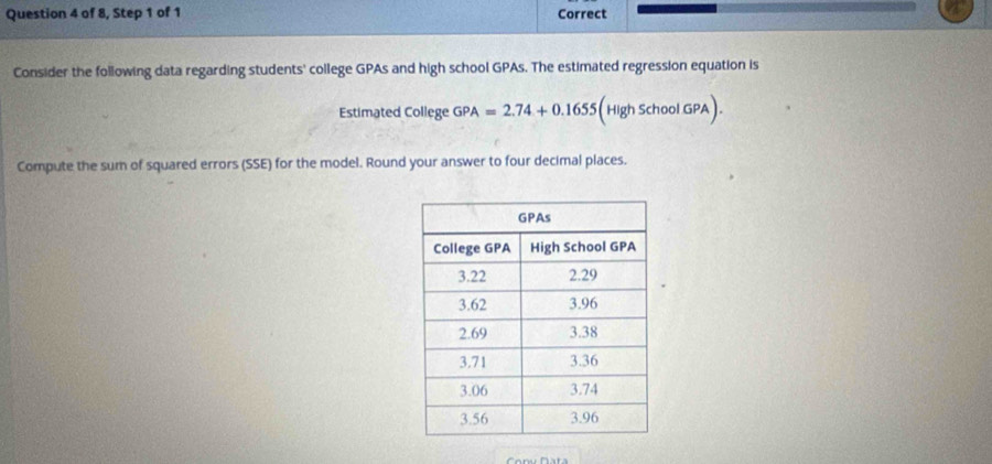 of 8, Step 1 of 1 Correct 
Consider the following data regarding students' college GPAs and high school GPAs. The estimated regression equation is 
Estimated College GPA =2.74+0.1655 (High Scho olGPA). 
Compute the sum of squared errors (SSE) for the model. Round your answer to four decimal places.