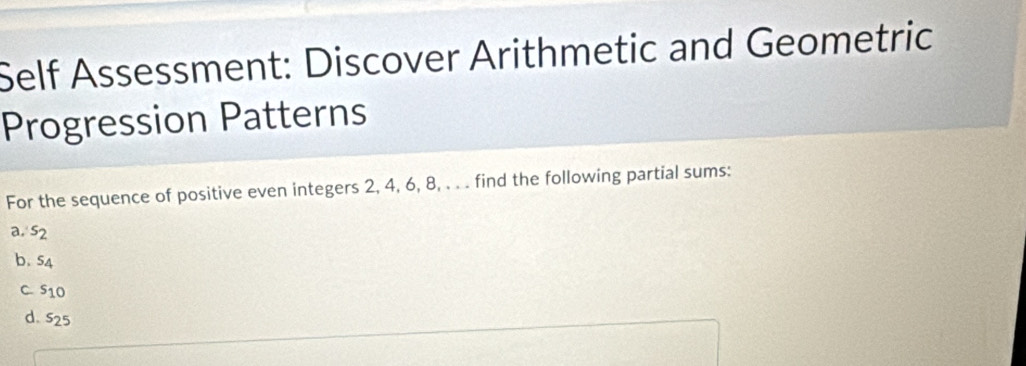 Self Assessment: Discover Arithmetic and Geometric 
Progression Patterns 
For the sequence of positive even integers 2, 4, 6, 8, . . . find the following partial sums:
a_2, s_2
b. s_4
C s_10
d. s_25