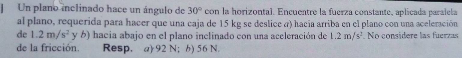 ] Un plano inclinado hace un ángulo de 30° con la horizontal. Encuentre la fuerza constante, aplicada paralela
al plano, requerida para hacer que una caja de 15 kg se deslice a) hacia arriba en el plano con una aceleración
de 1.2m/s^2 y b) hacia abajo en el plano inclinado con una aceleración de 1.2m/s^2. No considere las fuerzas
de la fricción. Resp. a) 92 N; b) 56 N.