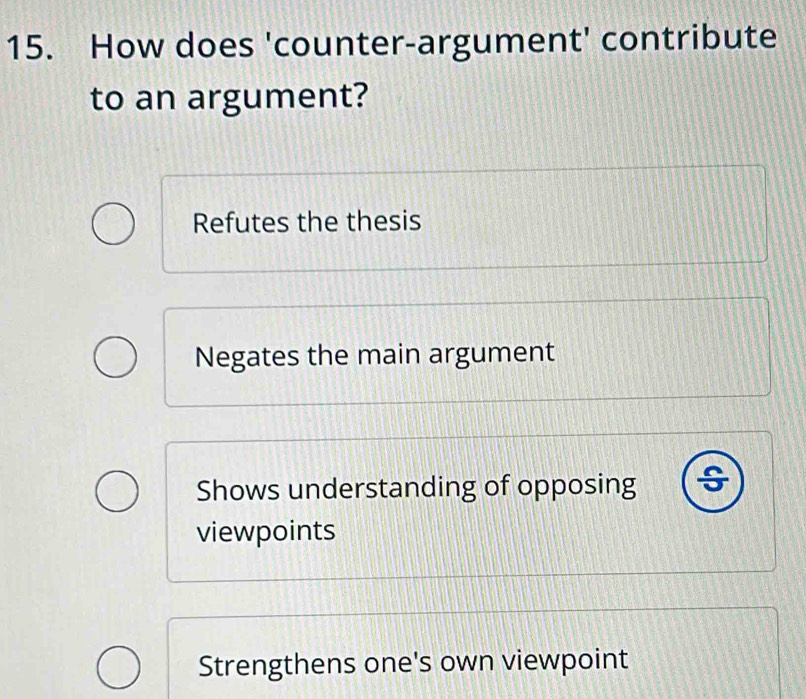 How does 'counter-argument' contribute
to an argument?
Refutes the thesis
Negates the main argument
Shows understanding of opposing ÷
viewpoints
Strengthens one's own viewpoint